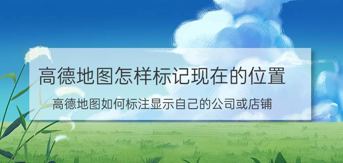 高德地图怎样标记现在的位置 高德地图如何标注显示自己的公司或店铺？